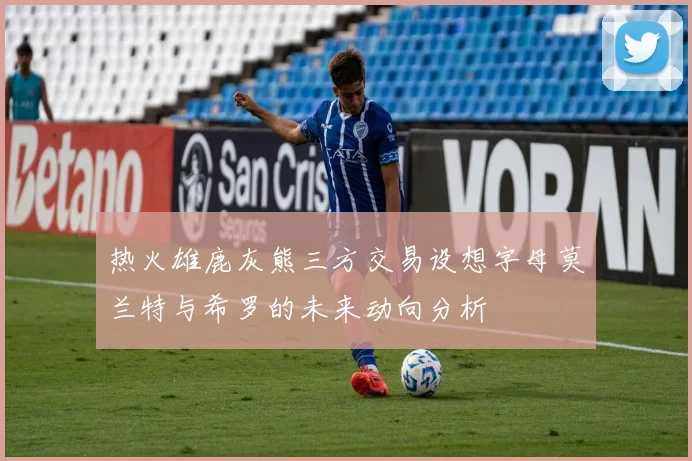热火雄鹿灰熊三方交易设想字母莫兰特与希罗的未来动向分析