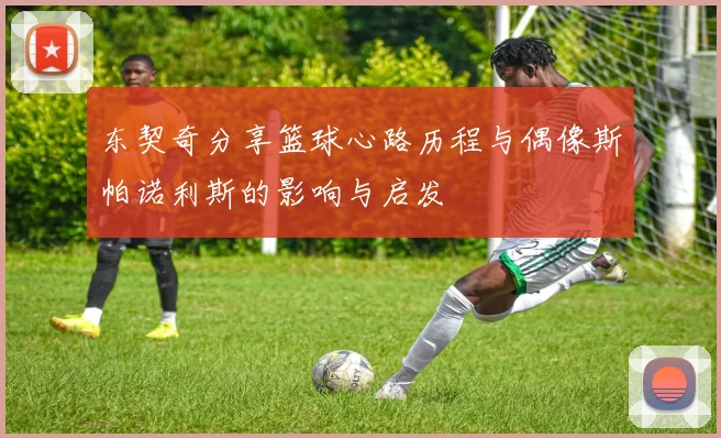 东契奇分享篮球心路历程与偶像斯帕诺利斯的影响与启发