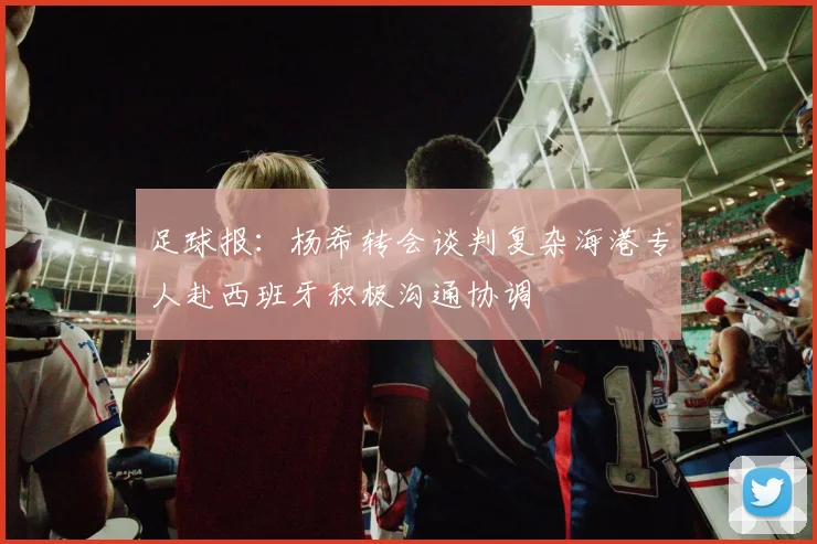 足球报：杨希转会谈判复杂海港专人赴西班牙积极沟通协调