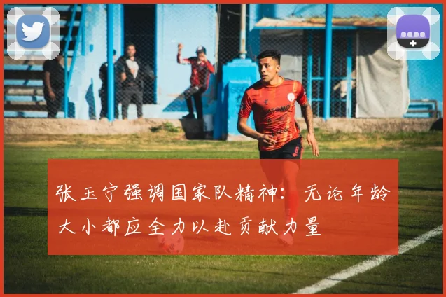 张玉宁强调国家队精神：无论年龄大小都应全力以赴贡献力量