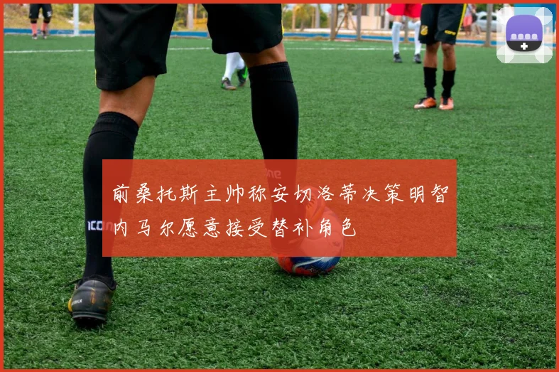前桑托斯主帅称安切洛蒂决策明智内马尔愿意接受替补角色