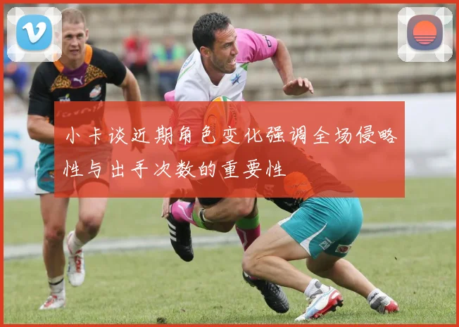 小卡谈近期角色变化强调全场侵略性与出手次数的重要性