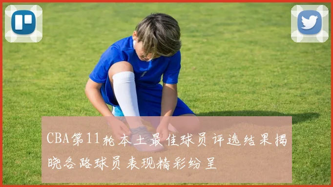 CBA第11轮本土最佳球员评选结果揭晓各路球员表现精彩纷呈