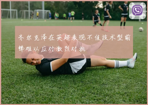 齐尔克泽在英超表现不佳技术型前锋难以应对激烈对抗