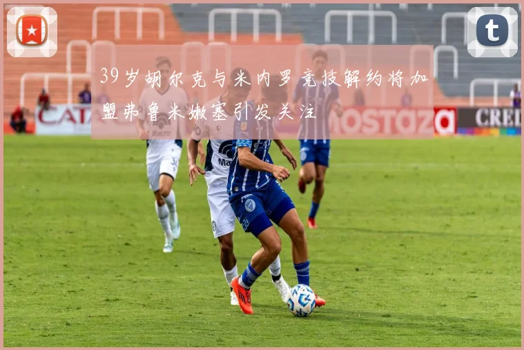 39岁胡尔克与米内罗竞技解约将加盟弗鲁米嫩塞引发关注