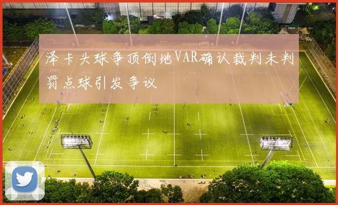 泽卡头球争顶倒地VAR确认裁判未判罚点球引发争议