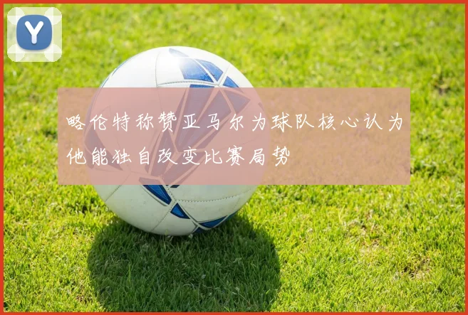 略伦特称赞亚马尔为球队核心认为他能独自改变比赛局势
