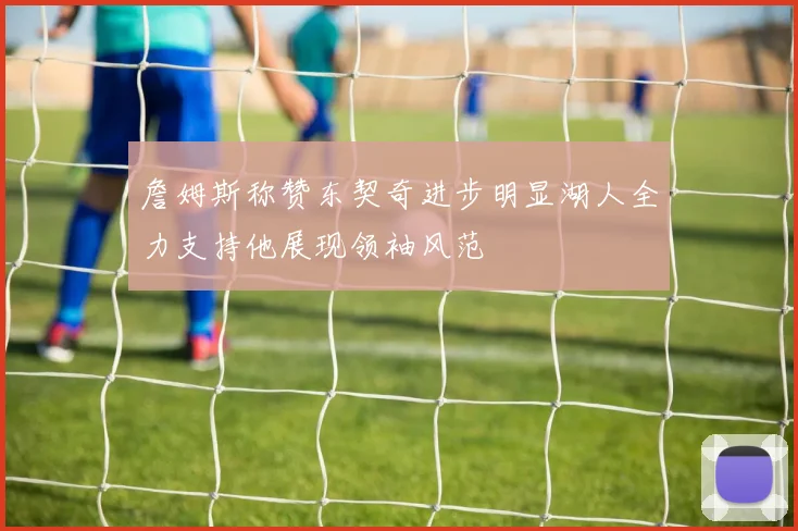 詹姆斯称赞东契奇进步明显湖人全力支持他展现领袖风范