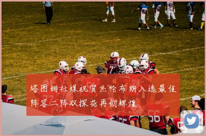塔图姆社媒祝贺杰伦布朗入选最佳阵容二阵双探花再创辉煌