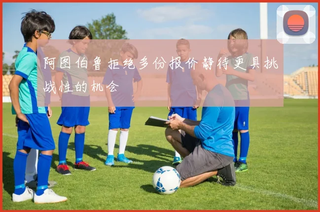 阿图伯鲁拒绝多份报价静待更具挑战性的机会