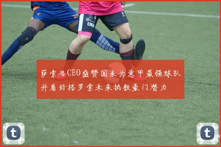 萨索洛CEO盛赞国米为意甲最强球队并看好格罗索未来执教豪门潜力