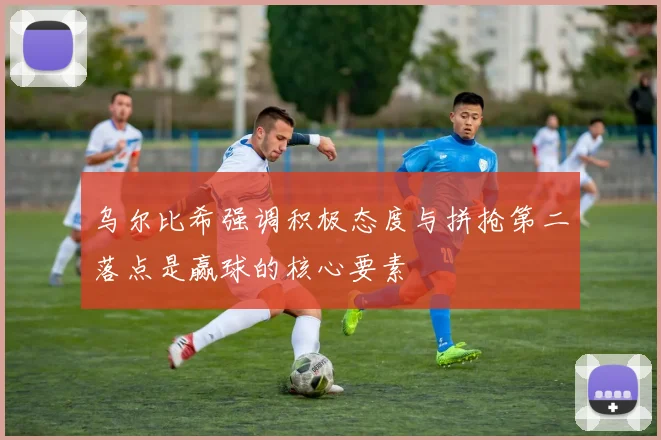 乌尔比希强调积极态度与拼抢第二落点是赢球的核心要素